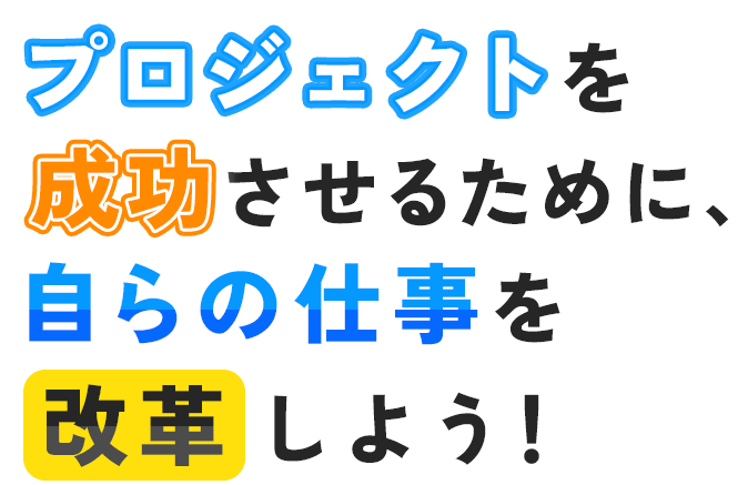 プロジェクトを成功させるために、自らの仕事を改革しよう！