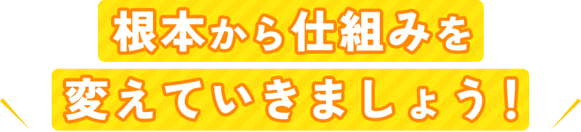 根本から仕組みを変えていきましょう！